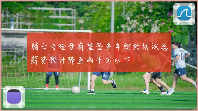 骑士与哈登有望签多年续约协议总薪资预计降至两千万以下