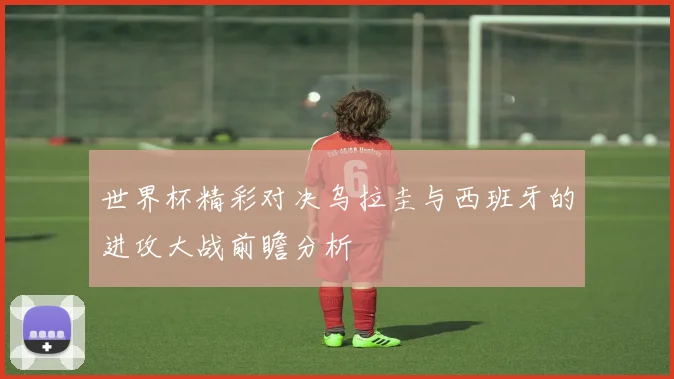 世界杯精彩对决乌拉圭与西班牙的进攻大战前瞻分析