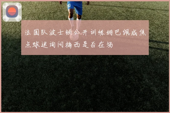 法国队波士顿公开训练姆巴佩成焦点球迷询问梅西是否在场