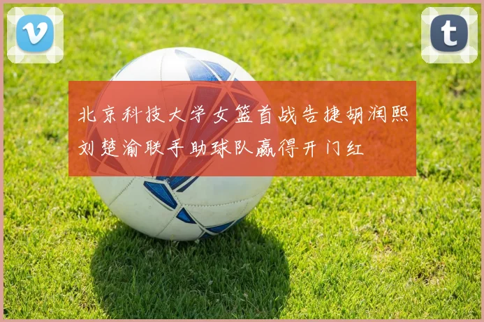 北京科技大学女篮首战告捷胡润熙刘楚渝联手助球队赢得开门红