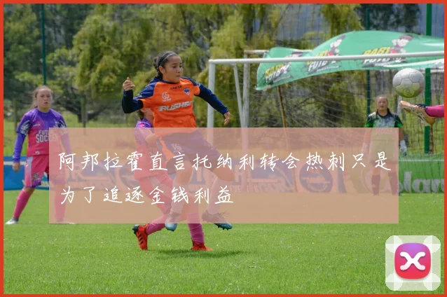 阿邦拉霍直言托纳利转会热刺只是为了追逐金钱利益