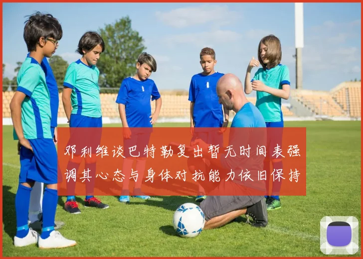 邓利维谈巴特勒复出暂无时间表强调其心态与身体对抗能力依旧保持